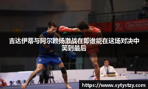 吉达伊蒂与阿尔赖扬激战在即谁能在这场对决中笑到最后